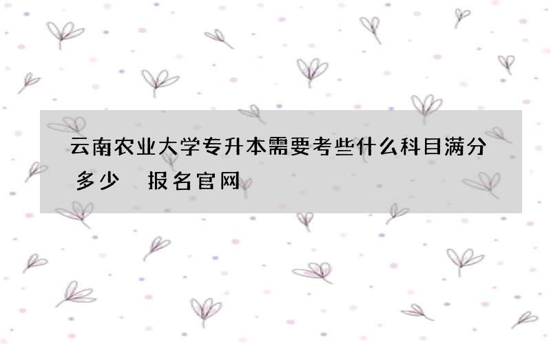 云南农业大学专升本需要考些什么科目满分多少 报名官网